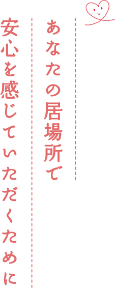 あなたの居場所で安心を感じていただくために